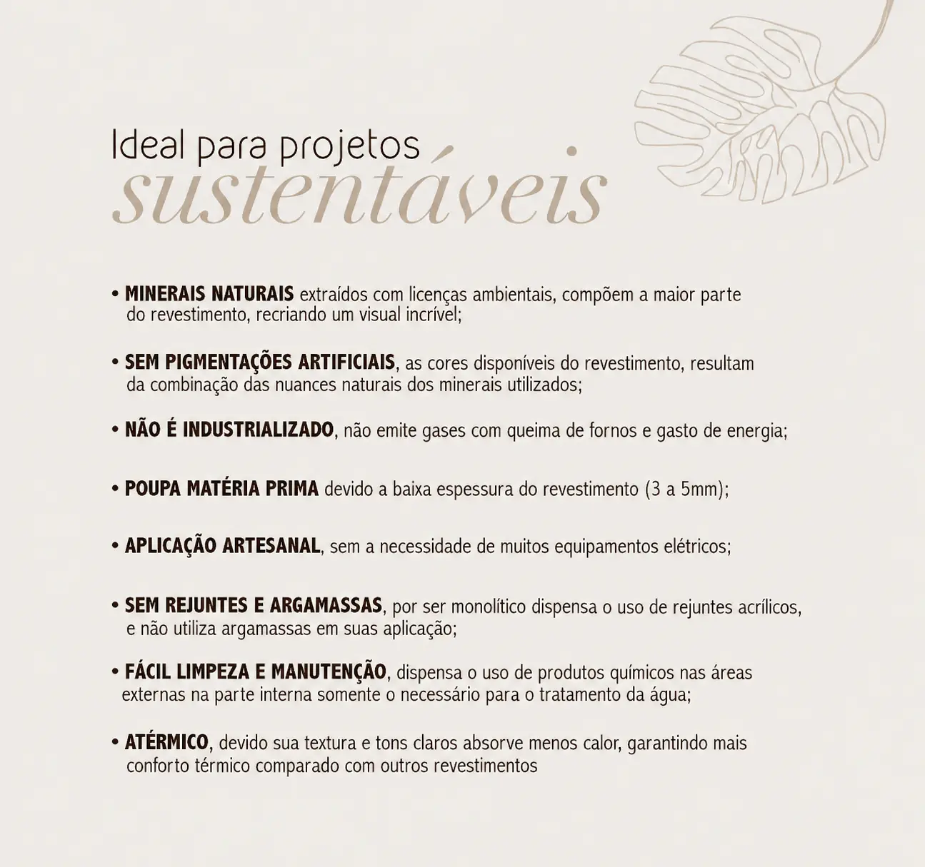 Ideal para projetos sustentáveis. Minerais naturais extraídos com licenças ambientais, compõem a maior parte do revestimento, recriando um visual incrível. Sem pigmentações artificiais, as cores disponíveis do revestimento resultam da combinação das nuances naturais dos minerais utilizados. Não é industrializado, não emite gases com queima de fornos e gasto de energia. Poupa matéria prima devido a baixa espessura do revestimento, de 3 a 5 mm. Aplicação artesanal, sem a necessidade de muitos equipamentos elétricos. Sem rejuntes e argamassas, por ser monolítico dispensa o uso de rejuntes acrílicos e não utiliza argamassas em suas aplicações. Fácil limpeza e manutenção, dispensa o uso de produtos químicos nas áreas externas, na parte interna somente o necessário para o tratamento da água. Atérmico, devido sua textura e tons claros absorve menos calor, garantindo mais conforto térmico comparado com outros revestimentos.